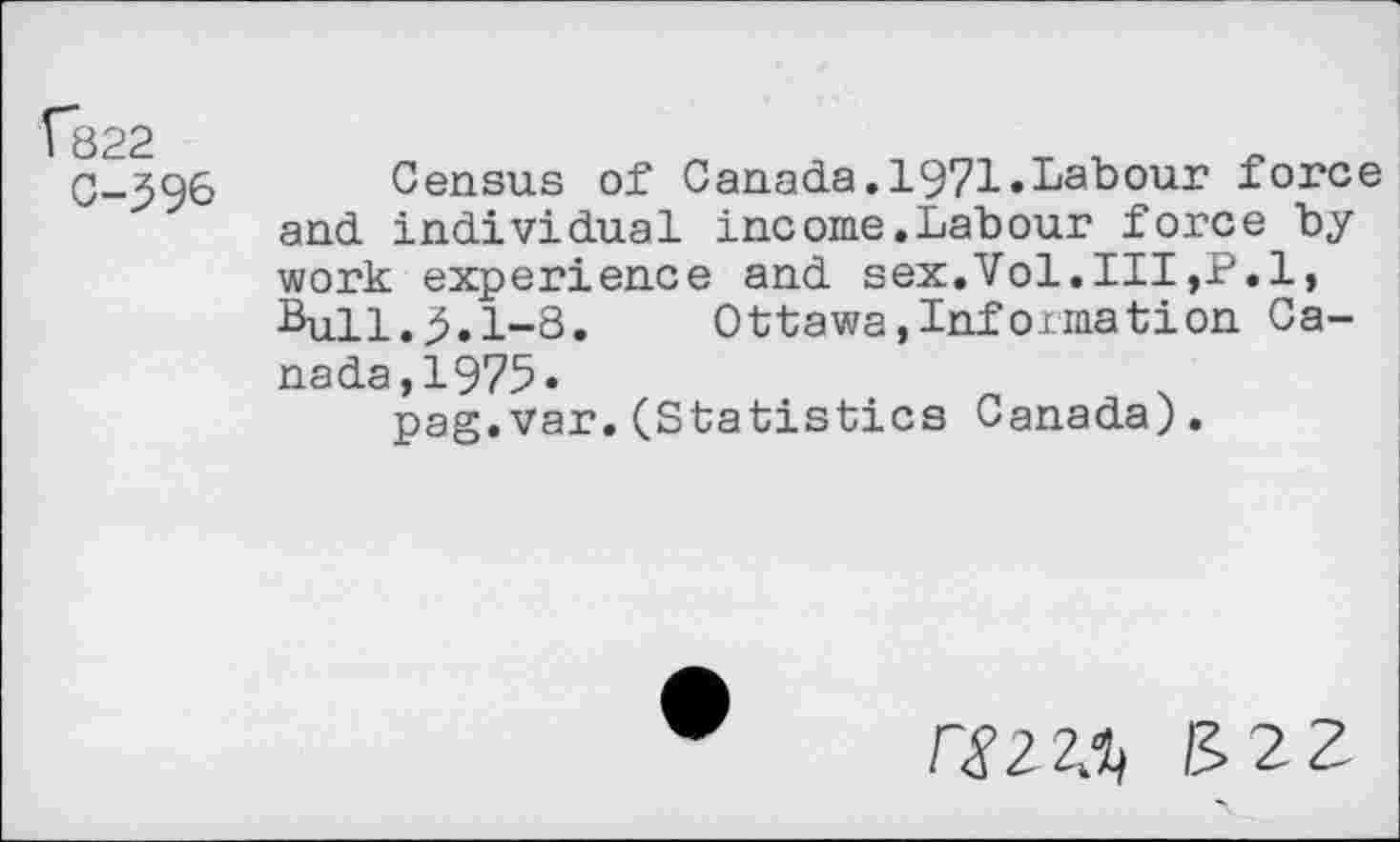 ﻿f822
C-39&
Census of Canada.1971.Labour force and individual income,Labour force by work experience and sex.Vol.Ill,P.l, Bull.3.1-8. Ottawa,Informât!on Canada,!^.	_	.
pag.var.(Statistics Canada).
Cmi) &22